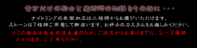 貴方だけの騎士と魔術師の物語をその指に・・・ナイトリングの表面加工は二種類からお選びいただけます。ストーンは7種類ご用意して御座いますので,お好みのカスタムをお楽しみください。※こちらの商品は完全受注生産のため、ご注文からお届けまでに、２～３週間
  かかります。ご了承ください。