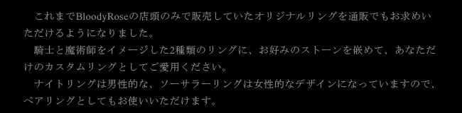 これまでBloodyRoseの店頭のみで販売していたオリジナルリングを通販でもお求めいただけるようになりました。騎士と魔術師をイメージした2種類のリングに、お好みのストーンを嵌めて、あなただけのカスタムリングとしてご愛用ください。　ナイトリングは男性的な、ソーサラーリングは女性的なデザインになっていますので、ペアリングとしてもお使いいただけます。