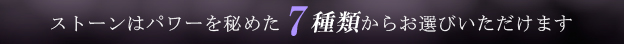 ストーンはパワーを秘めた7種類からお選びいただけます