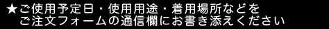 ★ご使用予定日・使用用途・着用場所などをご注文フォームの通信欄にお書き添えください。